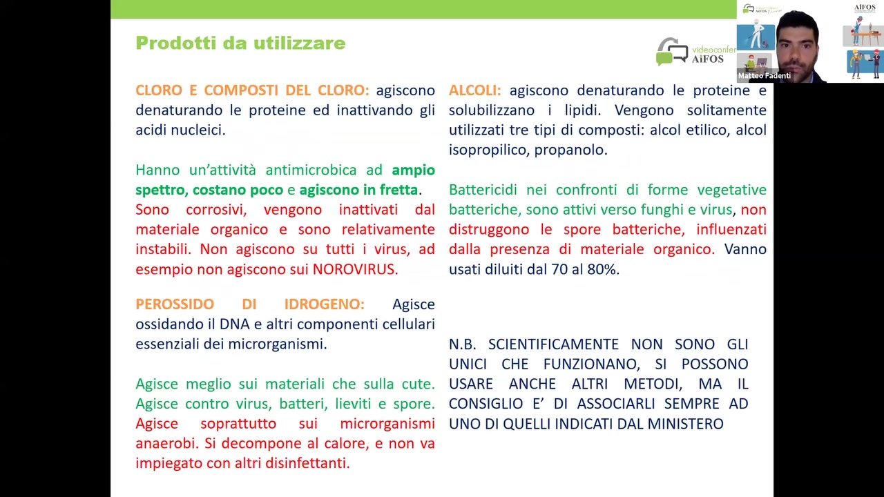 agiscono
denaturando le proteine ed inattivando gli
acidi nucleici.

Hanno un’attivita antimicrobica ad ampio
spettro, costano poco e agiscono in fretta.
Sono corrosivi, vengono inattivati dal
materiale organico e sono relativamente
instabili. Non agiscono su tutti i virus, ad
esempio non agiscono sui NOROVIRUS.

Agisce
ossidando il DNA e altri componenti cellulari
essenziali dei microrganismi.

Agisce meglio sui materiali Che sulla cute.
Agisce contro virus, batteri, lieviti e spore.
Agisce soprattutto sui microrganismi
anaerobi. Si decompone al calore, e non va
impiegato con altri disinfettanti.

agiscono denaturando le proteine e
solubilizzano i Iipidi. Vengono solitamente
utilizzati tre tipi di composti: alcol etilico, alcol
isopropilico, propanolo.

Battericidi nei confronti di forme vegetative
batteriche, Sono attivi verso funghi e virus, non
distruggono le spore batteriche, influenzati
dalla presenza di materiale organico. Vanno
usati diluiti dal 70 al 80%.

N.B. SCIENTIFICAMENTE NON SONO GLI
UNICI CHE FUNZIONANO, SI POSSONO
USARE ANCHE ALTRI METODI, MA IL
CONSIGLIO E’ DI ASSOCIARLI SEMPRE AD

UNO DI QUELLI INDICATI DAL MINISTERO